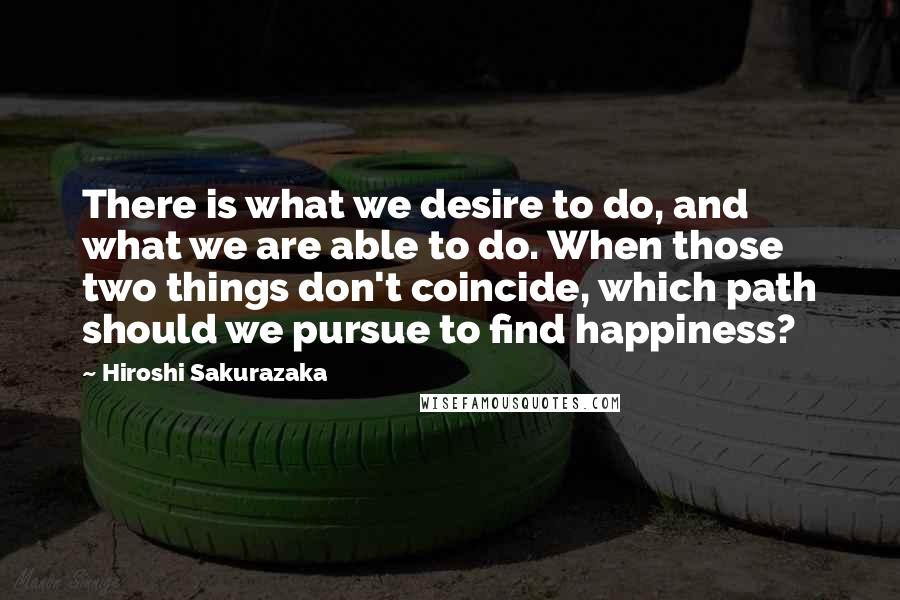 Hiroshi Sakurazaka Quotes: There is what we desire to do, and what we are able to do. When those two things don't coincide, which path should we pursue to find happiness?