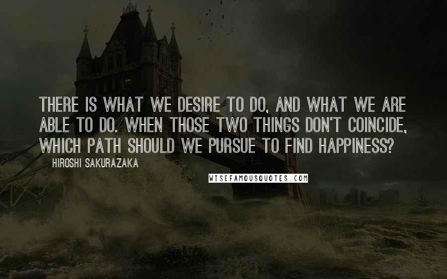 Hiroshi Sakurazaka Quotes: There is what we desire to do, and what we are able to do. When those two things don't coincide, which path should we pursue to find happiness?