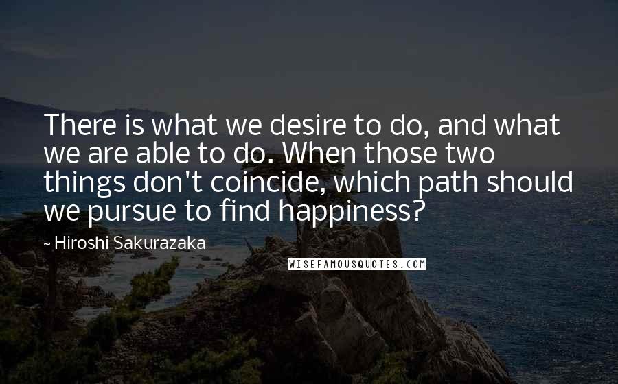 Hiroshi Sakurazaka Quotes: There is what we desire to do, and what we are able to do. When those two things don't coincide, which path should we pursue to find happiness?