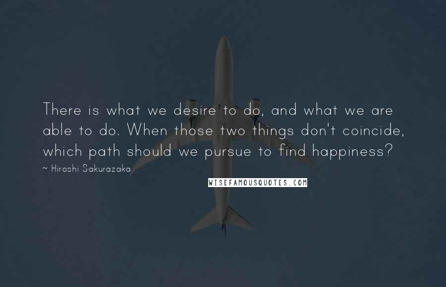 Hiroshi Sakurazaka Quotes: There is what we desire to do, and what we are able to do. When those two things don't coincide, which path should we pursue to find happiness?