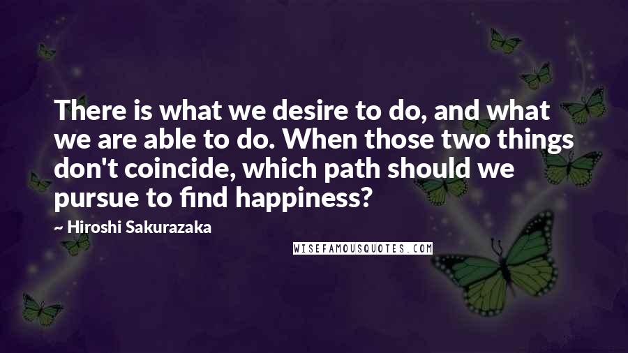 Hiroshi Sakurazaka Quotes: There is what we desire to do, and what we are able to do. When those two things don't coincide, which path should we pursue to find happiness?