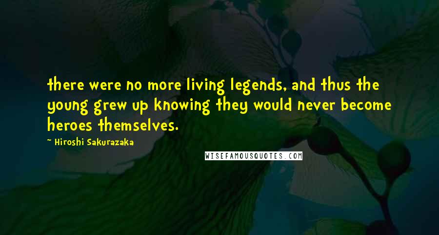 Hiroshi Sakurazaka Quotes: there were no more living legends, and thus the young grew up knowing they would never become heroes themselves.