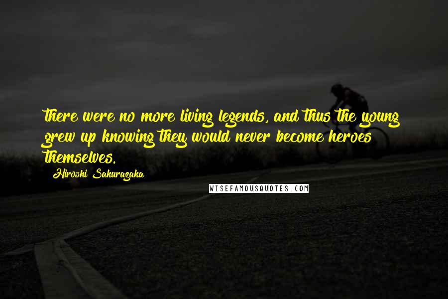 Hiroshi Sakurazaka Quotes: there were no more living legends, and thus the young grew up knowing they would never become heroes themselves.