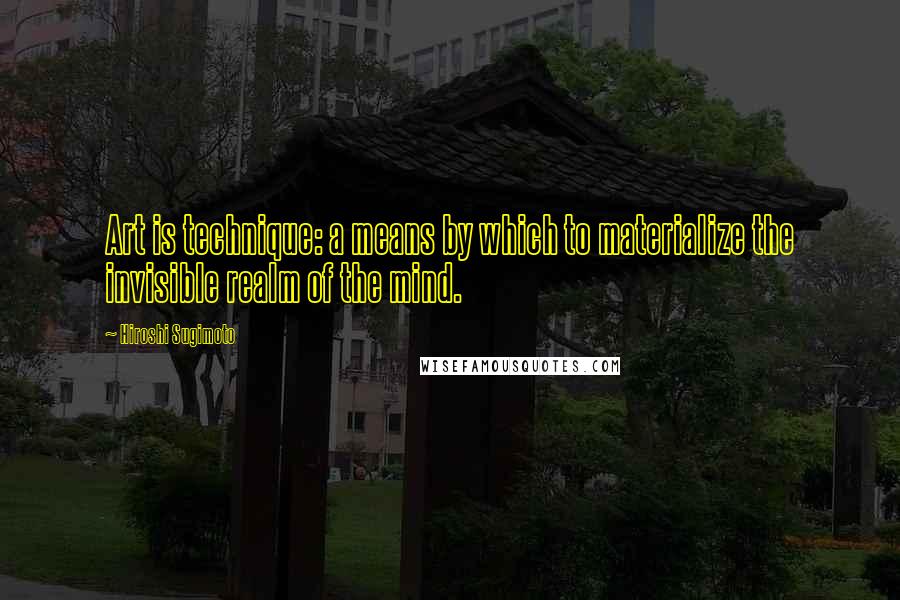 Hiroshi Sugimoto Quotes: Art is technique: a means by which to materialize the invisible realm of the mind.