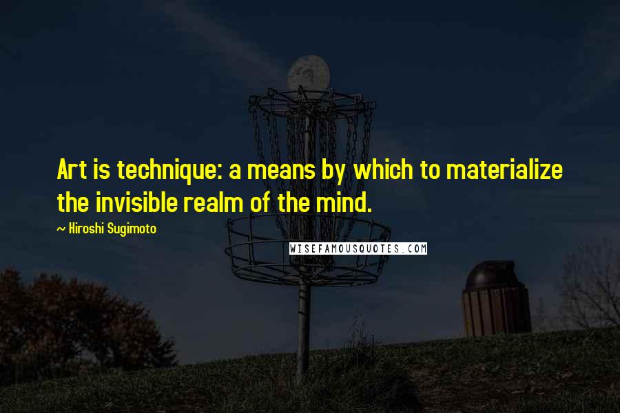 Hiroshi Sugimoto Quotes: Art is technique: a means by which to materialize the invisible realm of the mind.