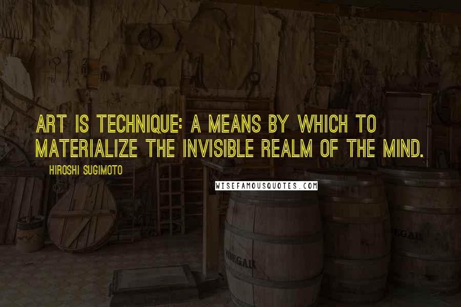 Hiroshi Sugimoto Quotes: Art is technique: a means by which to materialize the invisible realm of the mind.