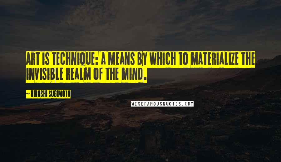 Hiroshi Sugimoto Quotes: Art is technique: a means by which to materialize the invisible realm of the mind.