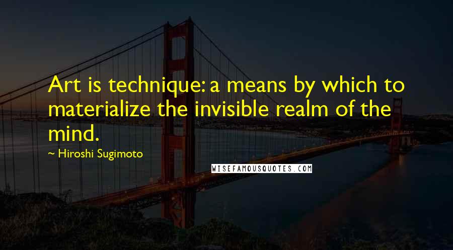 Hiroshi Sugimoto Quotes: Art is technique: a means by which to materialize the invisible realm of the mind.