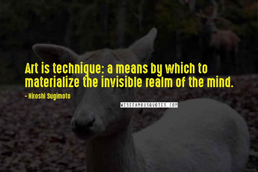 Hiroshi Sugimoto Quotes: Art is technique: a means by which to materialize the invisible realm of the mind.