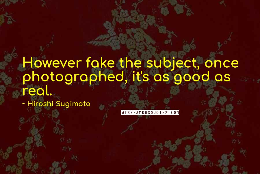 Hiroshi Sugimoto Quotes: However fake the subject, once photographed, it's as good as real.