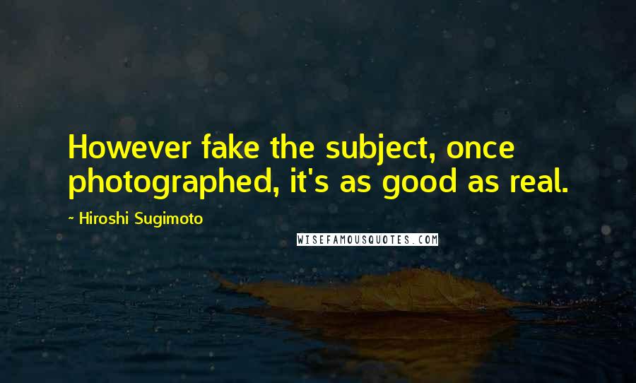 Hiroshi Sugimoto Quotes: However fake the subject, once photographed, it's as good as real.