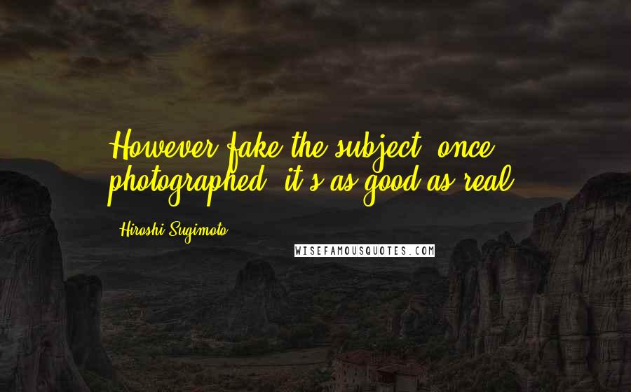 Hiroshi Sugimoto Quotes: However fake the subject, once photographed, it's as good as real.