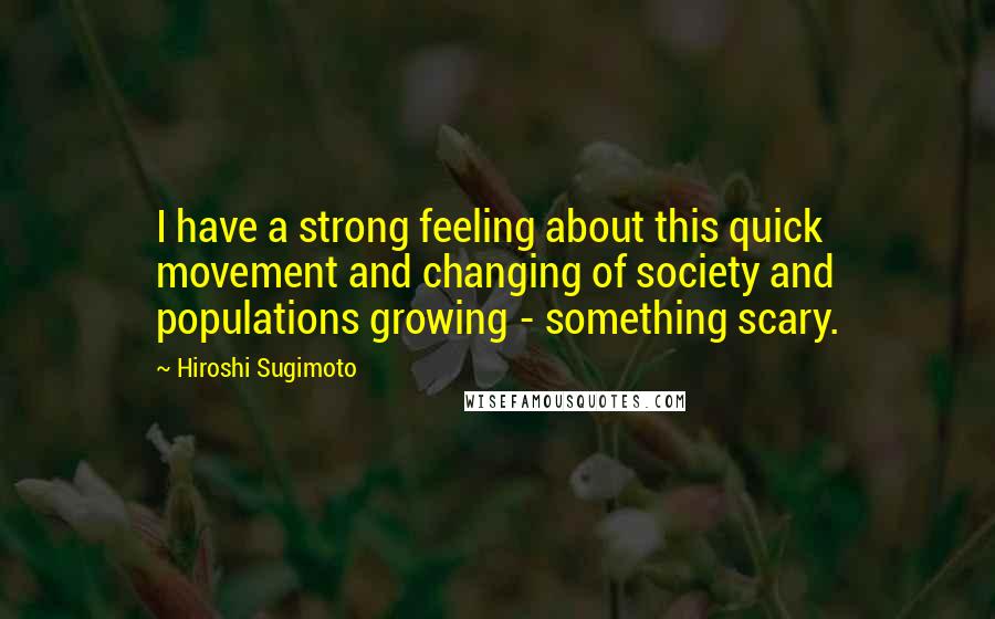Hiroshi Sugimoto Quotes: I have a strong feeling about this quick movement and changing of society and populations growing - something scary.