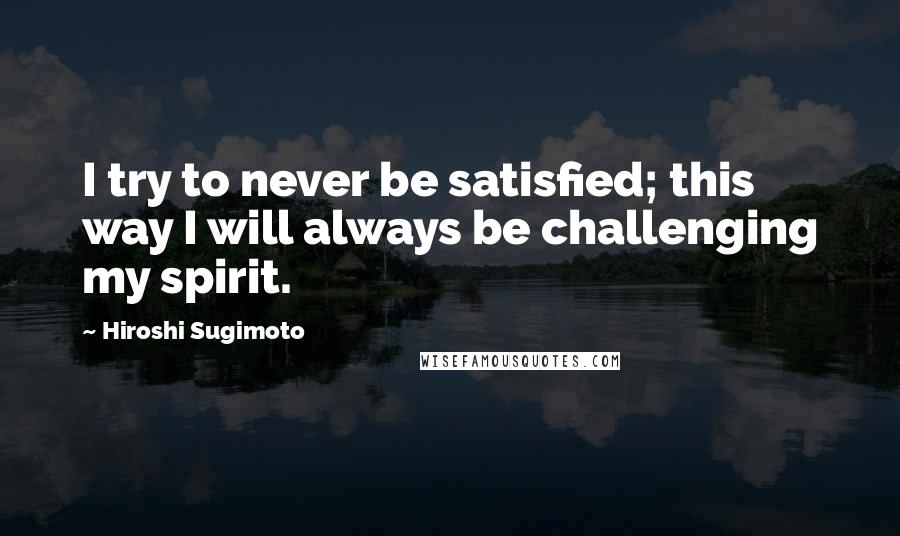 Hiroshi Sugimoto Quotes: I try to never be satisfied; this way I will always be challenging my spirit.
