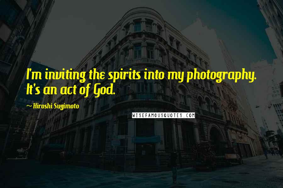 Hiroshi Sugimoto Quotes: I'm inviting the spirits into my photography. It's an act of God.