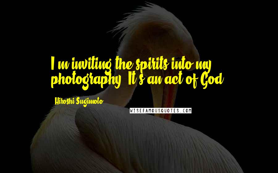 Hiroshi Sugimoto Quotes: I'm inviting the spirits into my photography. It's an act of God.