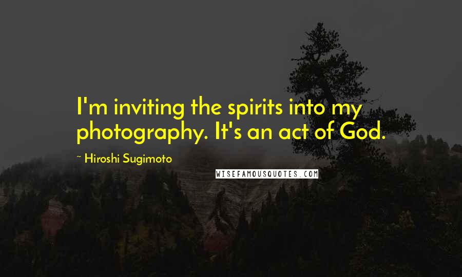 Hiroshi Sugimoto Quotes: I'm inviting the spirits into my photography. It's an act of God.