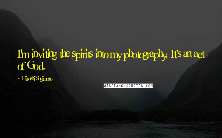 Hiroshi Sugimoto Quotes: I'm inviting the spirits into my photography. It's an act of God.