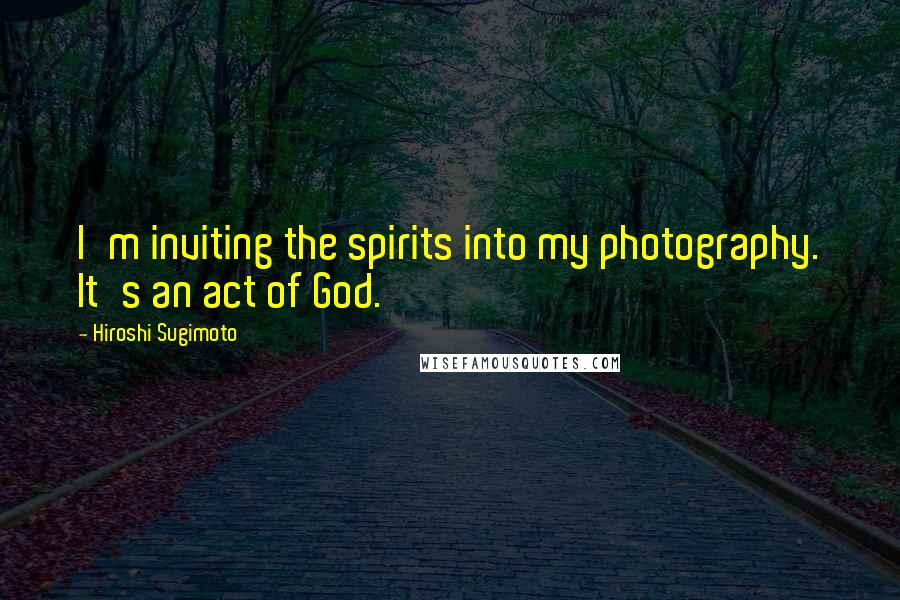 Hiroshi Sugimoto Quotes: I'm inviting the spirits into my photography. It's an act of God.