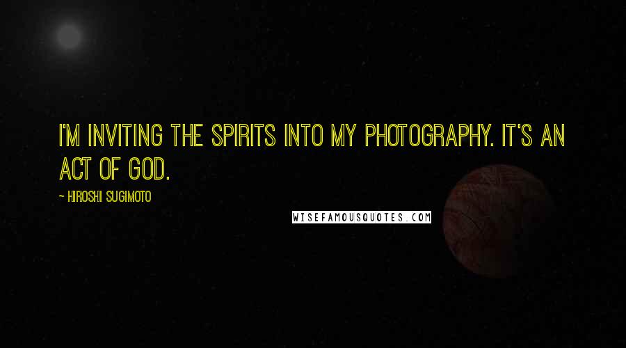 Hiroshi Sugimoto Quotes: I'm inviting the spirits into my photography. It's an act of God.