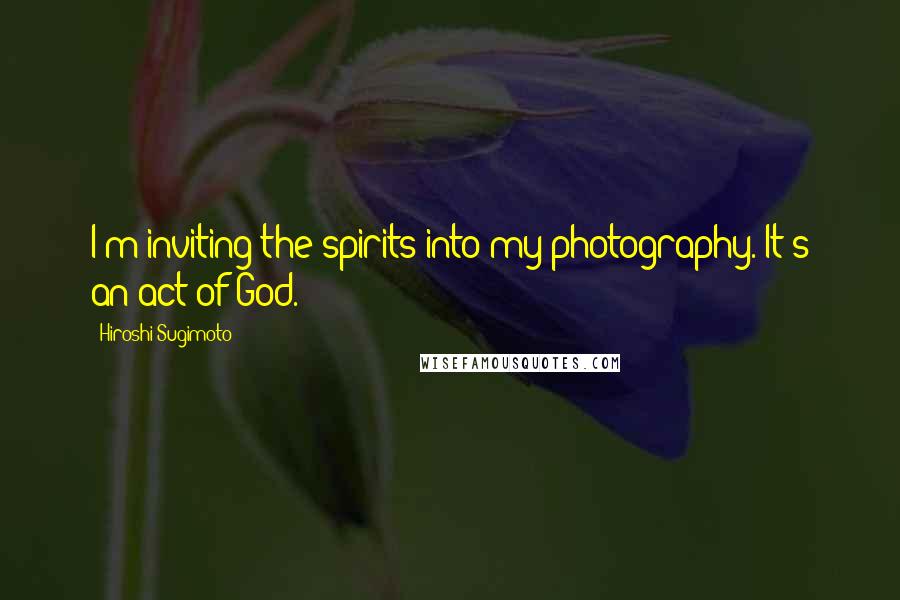 Hiroshi Sugimoto Quotes: I'm inviting the spirits into my photography. It's an act of God.