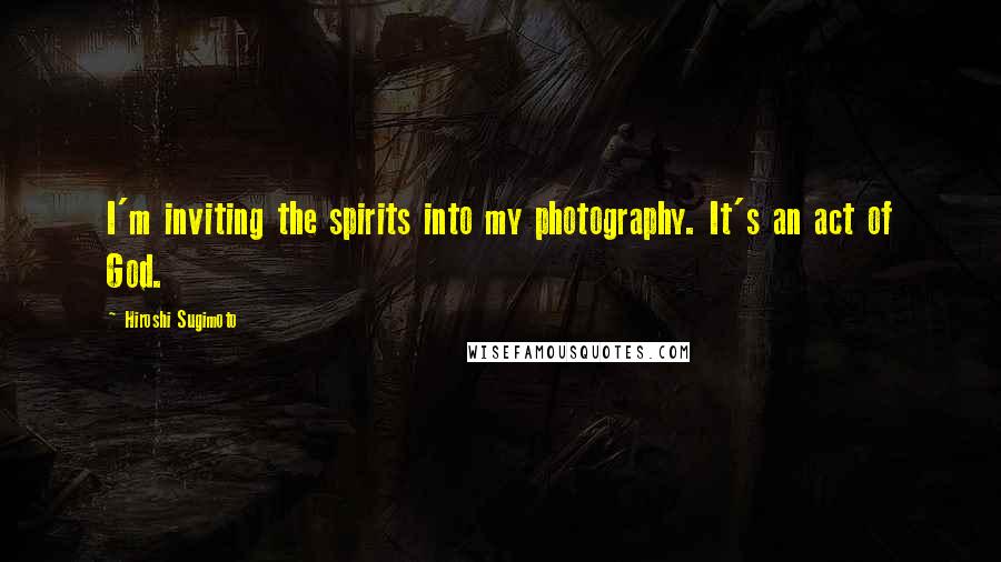 Hiroshi Sugimoto Quotes: I'm inviting the spirits into my photography. It's an act of God.