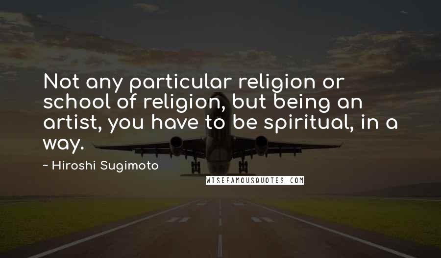 Hiroshi Sugimoto Quotes: Not any particular religion or school of religion, but being an artist, you have to be spiritual, in a way.