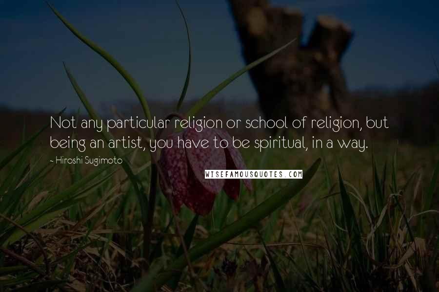 Hiroshi Sugimoto Quotes: Not any particular religion or school of religion, but being an artist, you have to be spiritual, in a way.