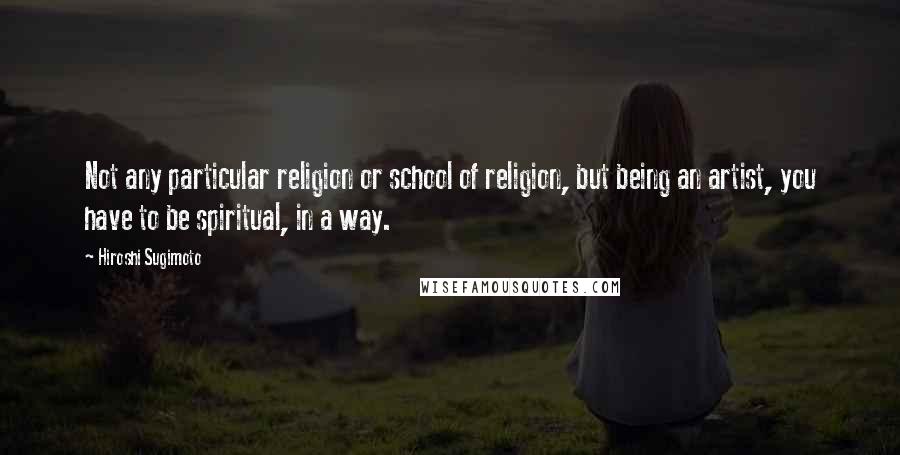 Hiroshi Sugimoto Quotes: Not any particular religion or school of religion, but being an artist, you have to be spiritual, in a way.
