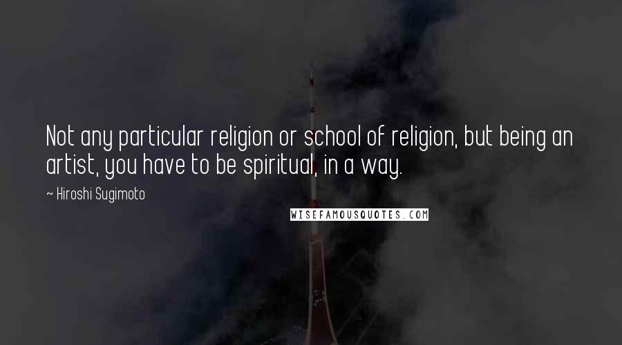 Hiroshi Sugimoto Quotes: Not any particular religion or school of religion, but being an artist, you have to be spiritual, in a way.