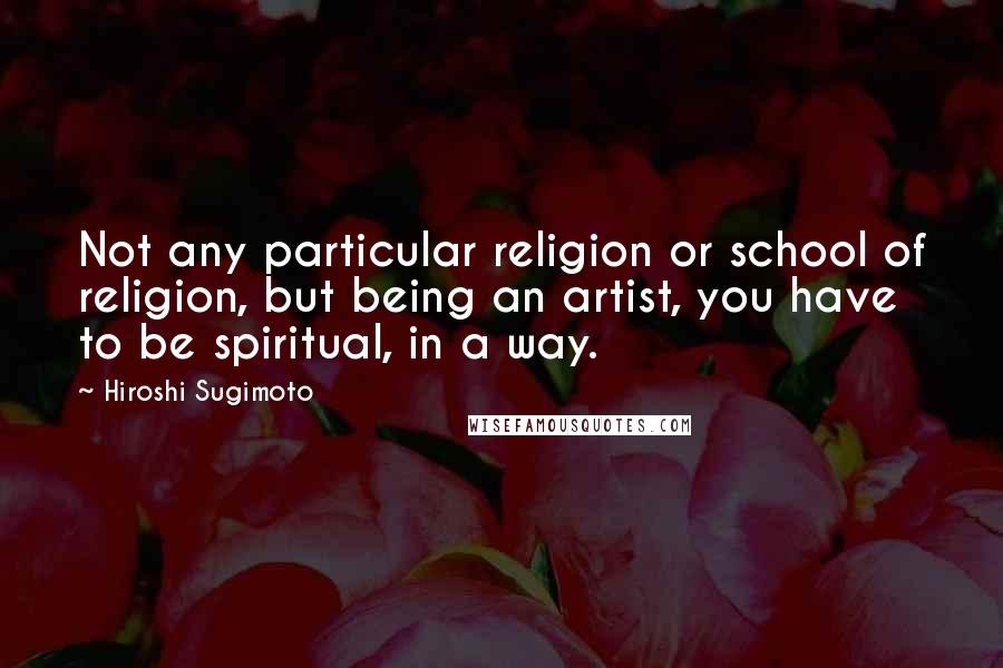 Hiroshi Sugimoto Quotes: Not any particular religion or school of religion, but being an artist, you have to be spiritual, in a way.