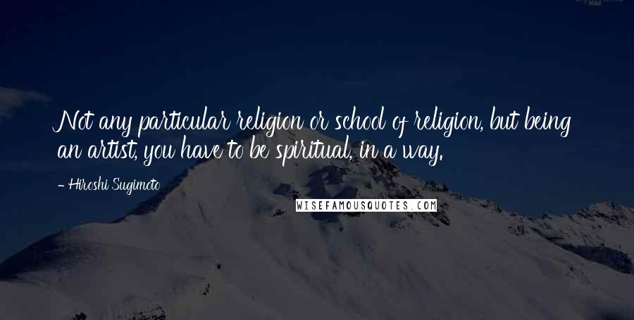 Hiroshi Sugimoto Quotes: Not any particular religion or school of religion, but being an artist, you have to be spiritual, in a way.