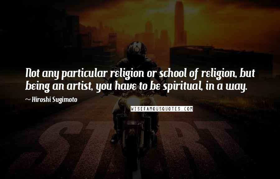 Hiroshi Sugimoto Quotes: Not any particular religion or school of religion, but being an artist, you have to be spiritual, in a way.