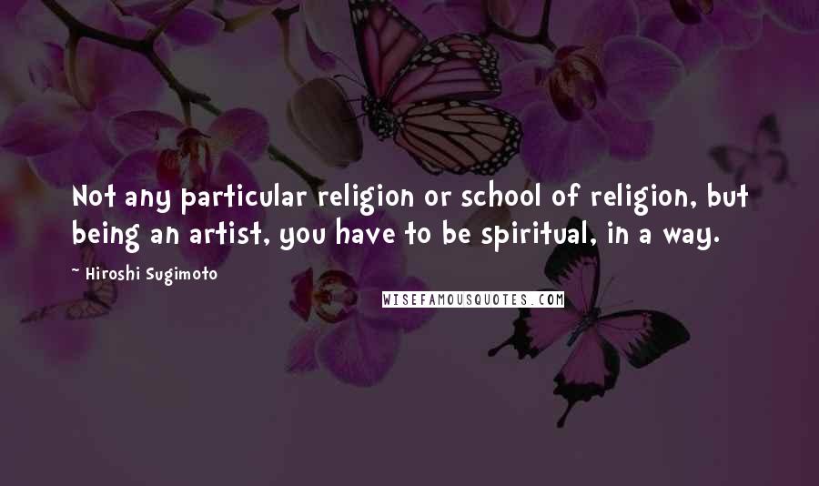 Hiroshi Sugimoto Quotes: Not any particular religion or school of religion, but being an artist, you have to be spiritual, in a way.