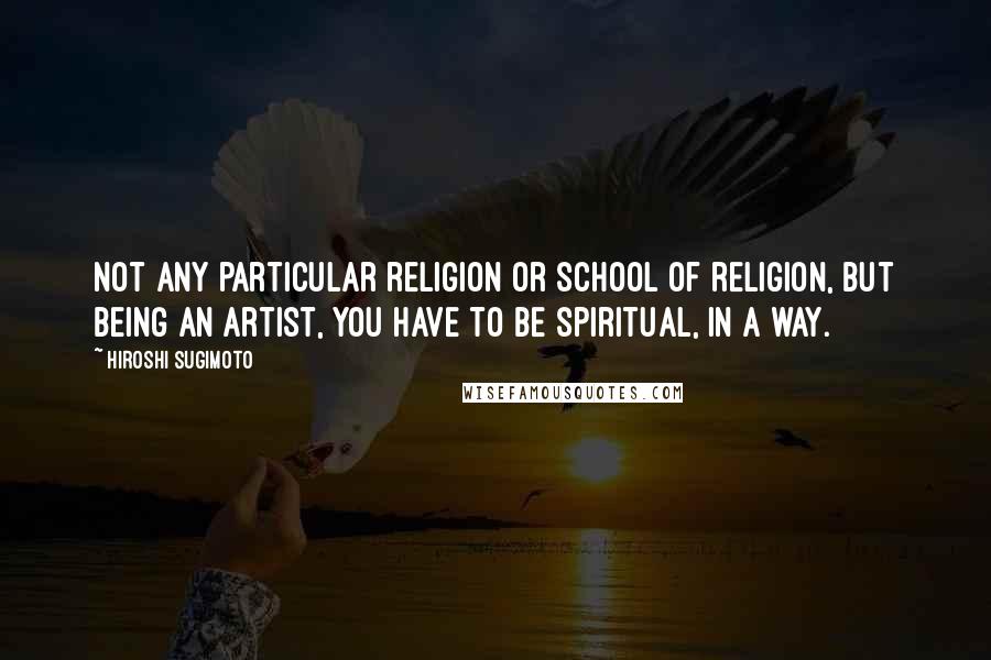 Hiroshi Sugimoto Quotes: Not any particular religion or school of religion, but being an artist, you have to be spiritual, in a way.