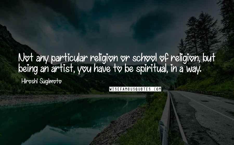 Hiroshi Sugimoto Quotes: Not any particular religion or school of religion, but being an artist, you have to be spiritual, in a way.