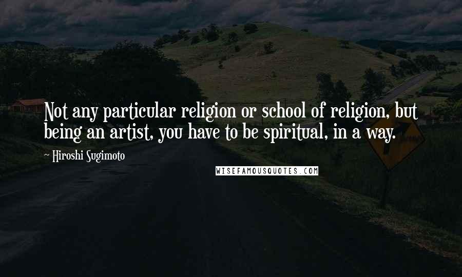 Hiroshi Sugimoto Quotes: Not any particular religion or school of religion, but being an artist, you have to be spiritual, in a way.