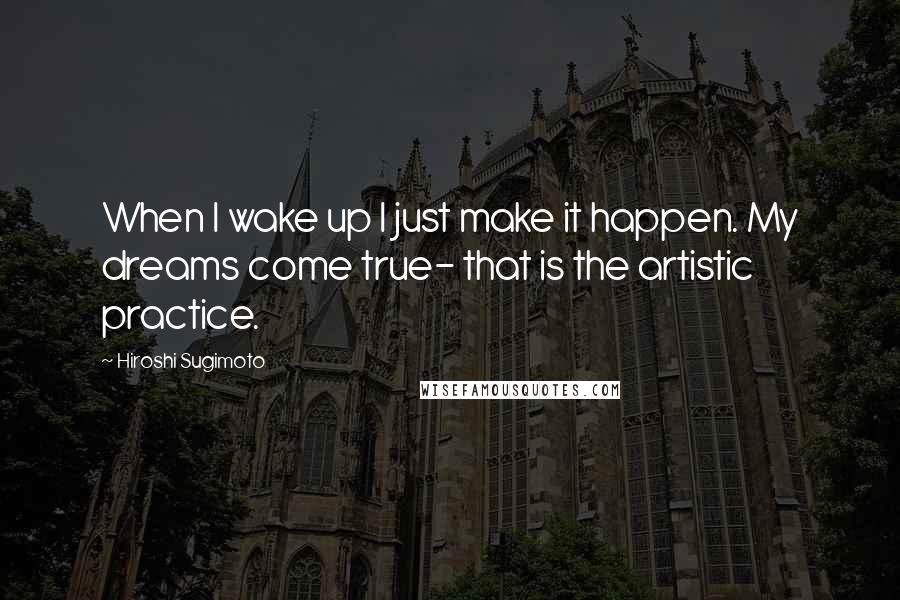 Hiroshi Sugimoto Quotes: When I wake up I just make it happen. My dreams come true- that is the artistic practice.