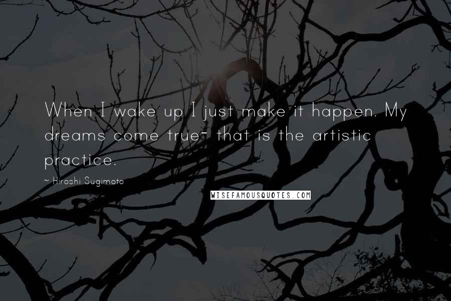 Hiroshi Sugimoto Quotes: When I wake up I just make it happen. My dreams come true- that is the artistic practice.