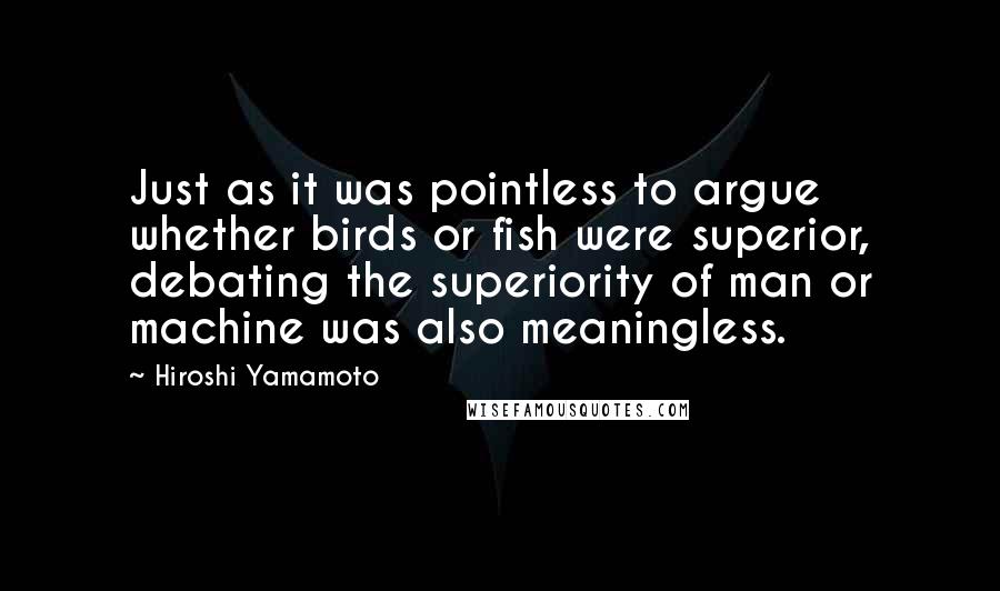 Hiroshi Yamamoto Quotes: Just as it was pointless to argue whether birds or fish were superior, debating the superiority of man or machine was also meaningless.