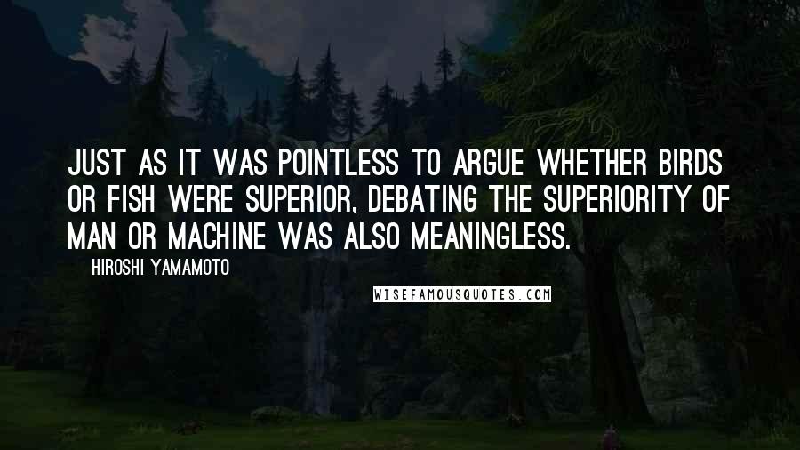 Hiroshi Yamamoto Quotes: Just as it was pointless to argue whether birds or fish were superior, debating the superiority of man or machine was also meaningless.