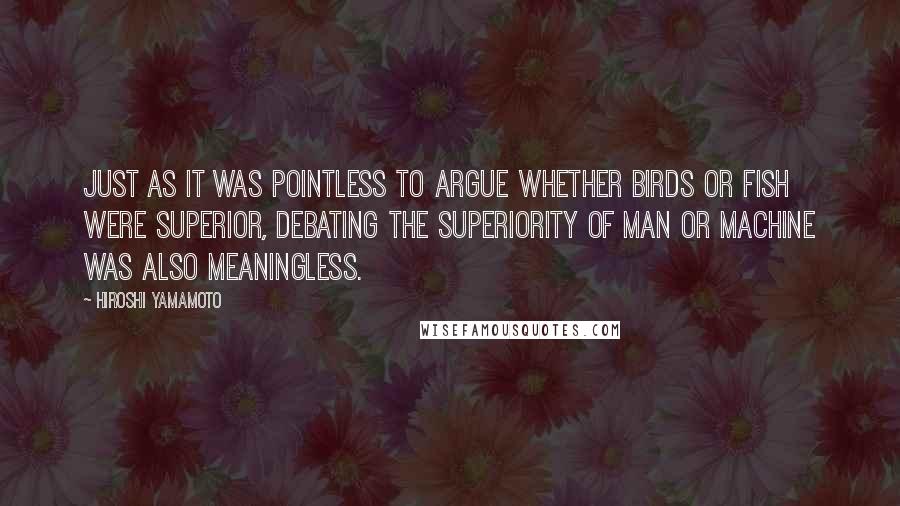 Hiroshi Yamamoto Quotes: Just as it was pointless to argue whether birds or fish were superior, debating the superiority of man or machine was also meaningless.