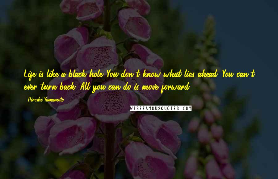Hiroshi Yamamoto Quotes: Life is like a black hole. You don't know what lies ahead. You can't ever turn back. All you can do is move forward.