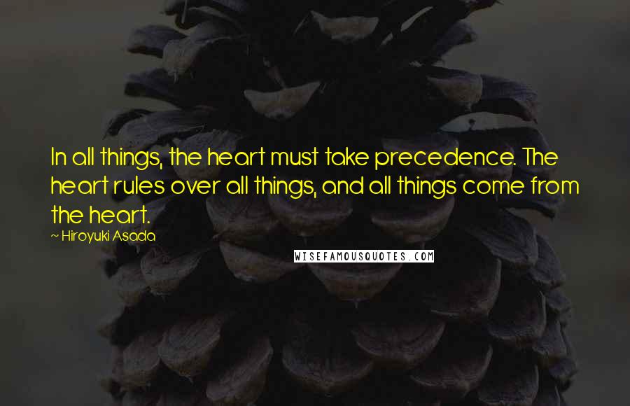 Hiroyuki Asada Quotes: In all things, the heart must take precedence. The heart rules over all things, and all things come from the heart.
