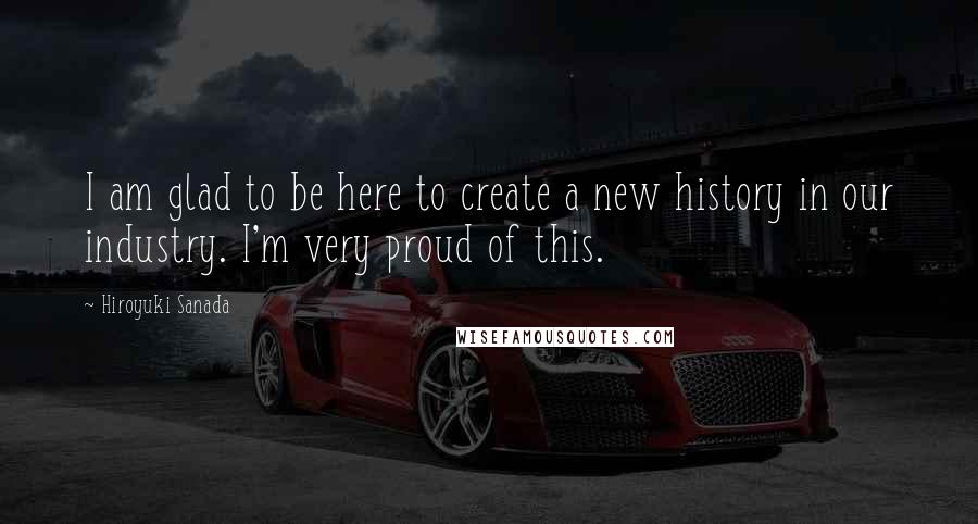 Hiroyuki Sanada Quotes: I am glad to be here to create a new history in our industry. I'm very proud of this.