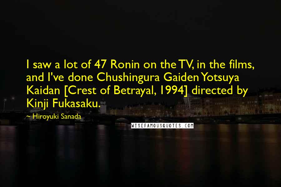 Hiroyuki Sanada Quotes: I saw a lot of 47 Ronin on the TV, in the films, and I've done Chushingura Gaiden Yotsuya Kaidan [Crest of Betrayal, 1994] directed by Kinji Fukasaku.