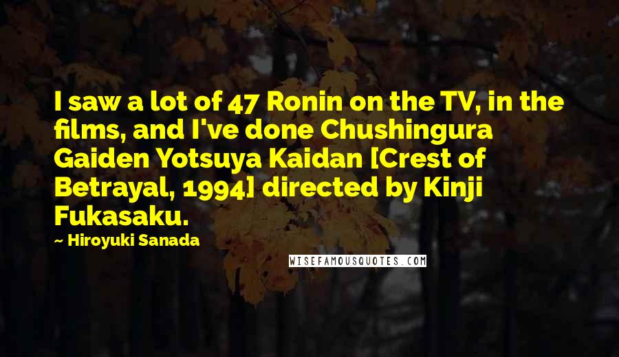 Hiroyuki Sanada Quotes: I saw a lot of 47 Ronin on the TV, in the films, and I've done Chushingura Gaiden Yotsuya Kaidan [Crest of Betrayal, 1994] directed by Kinji Fukasaku.