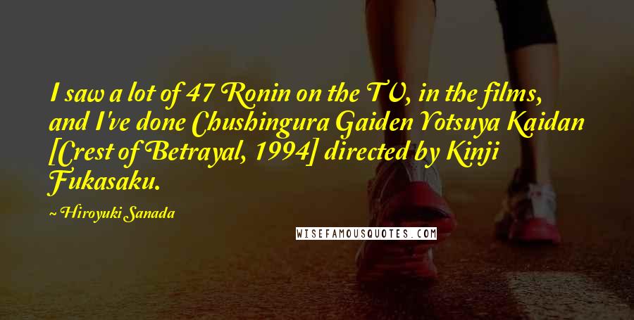 Hiroyuki Sanada Quotes: I saw a lot of 47 Ronin on the TV, in the films, and I've done Chushingura Gaiden Yotsuya Kaidan [Crest of Betrayal, 1994] directed by Kinji Fukasaku.