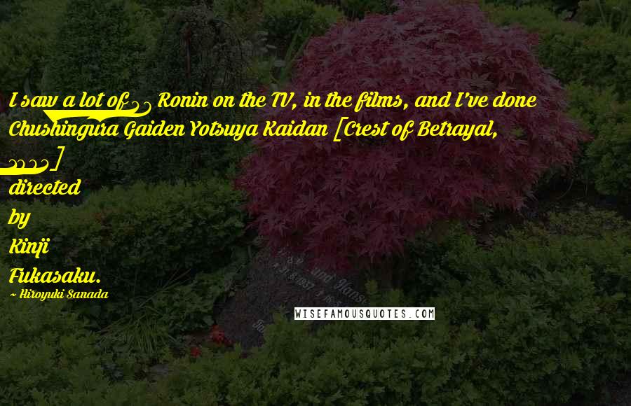 Hiroyuki Sanada Quotes: I saw a lot of 47 Ronin on the TV, in the films, and I've done Chushingura Gaiden Yotsuya Kaidan [Crest of Betrayal, 1994] directed by Kinji Fukasaku.