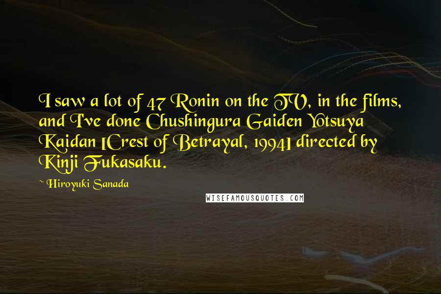 Hiroyuki Sanada Quotes: I saw a lot of 47 Ronin on the TV, in the films, and I've done Chushingura Gaiden Yotsuya Kaidan [Crest of Betrayal, 1994] directed by Kinji Fukasaku.